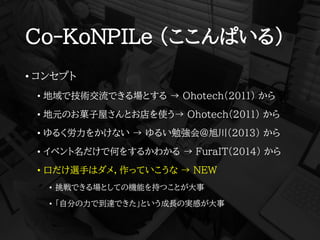 Co-KoNPILe (ここんぱいる)
• コンセプト
• 地域で技術交流できる場とする → Ohotech(2011) から
• 地元のお菓子屋さんとお店を使う→ Ohotech(2011) から
• ゆるく労力をかけない → ゆるい勉強会@旭川(2013) から
• イベント名だけで何をするかわかる → FuraIT(2014) から
• 口だけ選手はダメ，作っていこうな → NEW
• 挑戦できる場としての機能を持つことが大事
• 「自分の力で到達できた」という成長の実感が大事
 