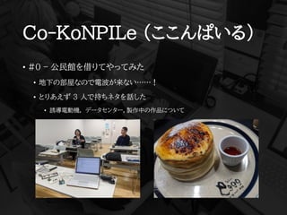 Co-KoNPILe (ここんぱいる)
• #0 – 公民館を借りてやってみた
• 地下の部屋なので電波が来ない……！
• とりあえず 3 人で持ちネタを話した
• 誘導電動機, データセンター，製作中の作品について
 