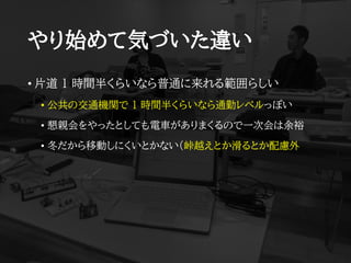 やり始めて気づいた違い
• 片道 1 時間半くらいなら普通に来れる範囲らしい
• 公共の交通機関で 1 時間半くらいなら通勤レベルっぽい
• 懇親会をやったとしても電車がありまくるので一次会は余裕
• 冬だから移動しにくいとかない（峠越えとか滑るとか配慮外
 