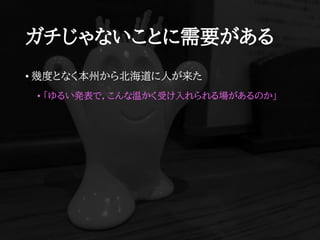 ガチじゃないことに需要がある
• 幾度となく本州から北海道に人が来た
• 「ゆるい発表で，こんな温かく受け入れられる場があるのか」
 