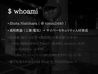 $ whoami
• Shota Nishihara ( @ tomio2480 )
• 高校教諭 (工業:電気) → サイバーセキュリティ人材育成
• 北海道(旭川→北見→富良野)→東京都(小平市)
• ゆるい勉強会@旭川，FuraIT (富良野)，mintech (北見)
• Co-KoNPILe (小平市)
• 全国の IT コミュニティ行脚と応援を生きがいにしている
• 誰でも見られるものは Blog か SlideShare へ
 