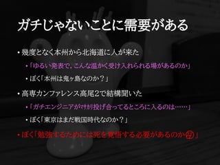 ガチじゃないことに需要がある
• 幾度となく本州から北海道に人が来た
• 「ゆるい発表で，こんな温かく受け入れられる場があるのか」
• ぼく「本州は鬼ヶ島なのか？」
• 高専カンファレンス高尾2で結構聞いた
• 「ガチエンジニアがﾏｻｶﾘ投げ合ってるところに入るのは……」
• ぼく「東京はまだ戦国時代なのか？」
• ぼく「勉強するためには死を覚悟する必要があるのか🤔」
 