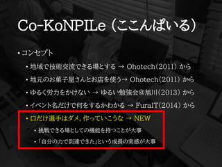 Co-KoNPILe (ここんぱいる)
• コンセプト
• 地域で技術交流できる場とする → Ohotech(2011) から
• 地元のお菓子屋さんとお店を使う→ Ohotech(2011) から
• ゆるく労力をかけない → ゆるい勉強会@旭川(2013) から
• イベント名だけで何をするかわかる → FuraIT(2014) から
• 口だけ選手はダメ，作っていこうな → NEW
• 挑戦できる場としての機能を持つことが大事
• 「自分の力で到達できた」という成長の実感が大事
 