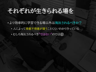 それぞれが生きられる場を
• より効率的に学習できる場以外は淘汰されるべきか？
• 人によって得意不得意が違うことくらいわかりきっている
• むしろ淘汰されるべき”ではない”のでは🤔
 