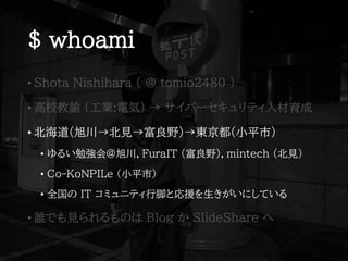 $ whoami
• Shota Nishihara ( @ tomio2480 )
• 高校教諭 (工業:電気) → サイバーセキュリティ人材育成
• 北海道(旭川→北見→富良野)→東京都(小平市)
• ゆるい勉強会@旭川，FuraIT (富良野)，mintech (北見)
• Co-KoNPILe (小平市)
• 全国の IT コミュニティ行脚と応援を生きがいにしている
• 誰でも見られるものは Blog か SlideShare へ
 