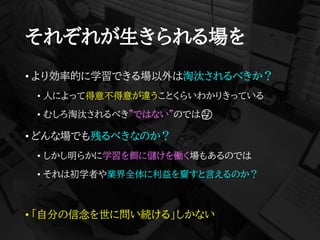 それぞれが生きられる場を
• より効率的に学習できる場以外は淘汰されるべきか？
• 人によって得意不得意が違うことくらいわかりきっている
• むしろ淘汰されるべき”ではない”のでは🤔
• どんな場でも残るべきなのか？
• しかし明らかに学習を餌に儲けを働く場もあるのでは
• それは初学者や業界全体に利益を齎すと言えるのか？
• 「自分の信念を世に問い続ける」しかない
 