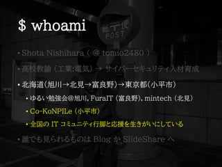 $ whoami
• Shota Nishihara ( @ tomio2480 )
• 高校教諭 (工業:電気) → サイバーセキュリティ人材育成
• 北海道(旭川→北見→富良野)→東京都(小平市)
• ゆるい勉強会@旭川，FuraIT (富良野)，mintech (北見)
• Co-KoNPILe (小平市)
• 全国の IT コミュニティ行脚と応援を生きがいにしている
• 誰でも見られるものは Blog か SlideShare へ
 