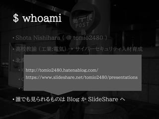 $ whoami
• Shota Nishihara ( @ tomio2480 )
• 高校教諭 (工業:電気) → サイバーセキュリティ人材育成
• 北海道(旭川→北見→富良野)→東京都(小平市)
• ゆるい勉強会@旭川，FuraIT (富良野)，mintech (北見)
• Co-KoNPILe (小平市)
• 全国の IT コミュニティ行脚と応援を生きがいにしている
• 誰でも見られるものは Blog か SlideShare へ
http://tomio2480.hatenablog.com/
https://www.slideshare.net/tomio2480/presentations
 