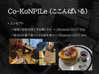 Co-KoNPILe (ここんぱいる)
• コンセプト
• 地域で技術交流できる場とする → Ohotech(2011) から
• 地元のお菓子屋さんとお店を使う→ Ohotech(2011) から
 