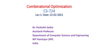 Combinatorial Optimization
CS-724
Lec-1: Date: 22-02-2021
Dr. Parikshit Saikia
Assistant Professor
Department of Computer Science and Engineering
NIT Hamirpur (HP)
India
 