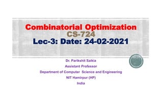 Combinatorial Optimization
CS-724
Lec-3: Date: 24-02-2021
Dr. Parikshit Saikia
Assistant Professor
Department of Computer Science and Engineering
NIT Hamirpur (HP)
India
 