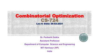 Combinatorial Optimization
CS-724
Lec-4: Date: 26-02-2021
Dr. Parikshit Saikia
Assistant Professor
Department of Computer Science and Engineering
NIT Hamirpur (HP)
India
 