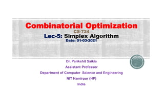 Combinatorial Optimization
CS-724
Lec-5:
Date: 01-03-2021
Dr. Parikshit Saikia
Assistant Professor
Department of Computer Science and Engineering
NIT Hamirpur (HP)
India
 