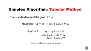 Simplex Algorithm: Tabular Method
The standard form of the given LP is
𝑀𝑎𝑥𝑖𝑚𝑖𝑧𝑒 𝑍 = 6𝑥1 + 5𝑥2 + 0. 𝑥3 + 0. 𝑥4
𝑆𝑢𝑏𝑗𝑒𝑐𝑡 𝑡𝑜 𝑥1 + 𝑥2 + 𝑥3 = 5
3𝑥1 + 2𝑥2 + 𝑥4 = 12
𝑥1, 𝑥2, 𝑥3, 𝑥4 ≥ 0
𝐻𝑒𝑟𝑒 𝑥3 𝑎𝑛𝑑 𝑥4 𝑎𝑟𝑒 𝑠𝑙𝑎𝑐𝑘 𝑣𝑎𝑟𝑖𝑎𝑏𝑙𝑒𝑠.
 