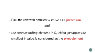 • Pick the row with smallest 𝜃 𝑣𝑎𝑙𝑢𝑒 𝑎𝑠 𝑎 𝑝𝑖𝑣𝑜𝑡𝑒 𝑟𝑜𝑤
𝑎𝑛𝑑
• 𝑡ℎ𝑒 𝑐𝑜𝑟𝑟𝑒𝑠𝑝𝑜𝑛𝑑𝑖𝑛𝑔 𝑒𝑙𝑒𝑚𝑒𝑛𝑡 𝑖𝑛 𝐶𝑗 𝑤ℎ𝑖𝑐ℎ 𝑝𝑟𝑜𝑑𝑢𝑐𝑒𝑠 𝑡ℎ𝑒
smallest 𝜃 value is considered as the pivot element
 
