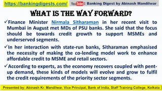 What is the way forward?
Finance Minister Nirmala Sitharaman in her recent visit to
Mumbai in August met MDs of PSU banks. She said that the focus
should be towards credit growth to support MSMEs and
underserved segments.
In her interaction with state-run banks, Sitharaman emphasised
the necessity of making the co-lending model work to enhance
affordable credit to MSME and retail sectors.
According to experts, as the economy recovers coupled with pent-
up demand, these kinds of models will evolve and grow to fulfil
the credit requirements of the priority sector segments.
 
