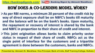 How does a co-lending model work?
As per RBI norms, a minimum 20 percent of the credit risk by
way of direct exposure shall be on NBFC’s books till maturity
and the balance will be on the bank’s books. Upon maturity,
the repayment or recovery of interest is shared by the bank
and NBFC in proportion to their share of credit and interest.
This joint origination allows banks to claim priority sector
status in respect of their share of credit. NBFCs act as the
single point of interface for the customers and a tripartite
agreement is done between the customers, banks and NBFCs.
 