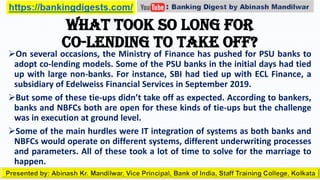 What took so long for
co-lending to take off?
On several occasions, the Ministry of Finance has pushed for PSU banks to
adopt co-lending models. Some of the PSU banks in the initial days had tied
up with large non-banks. For instance, SBI had tied up with ECL Finance, a
subsidiary of Edelweiss Financial Services in September 2019.
But some of these tie-ups didn’t take off as expected. According to bankers,
banks and NBFCs both are open for these kinds of tie-ups but the challenge
was in execution at ground level.
Some of the main hurdles were IT integration of systems as both banks and
NBFCs would operate on different systems, different underwriting processes
and parameters. All of these took a lot of time to solve for the marriage to
happen.
 