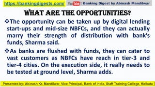 What are the opportunities?
The opportunity can be taken up by digital lending
start-ups and mid-size NBFCs, and they can actually
marry their strength of distribution with bank’s
funds, Sharma said.
As banks are flushed with funds, they can cater to
vast customers as NBFCs have reach in tier-3 and
tier-4 cities. On the execution side, it really needs to
be tested at ground level, Sharma adds.
 