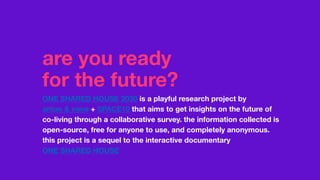 are you ready
for the future?
ONE SHARED HOUSE 2030 is a playful research project by
anton & irene + SPACE10 that aims to get insights on the future of
co-living through a collaborative survey. the information collected is
open-source, free for anyone to use, and completely anonymous.
this project is a sequel to the interactive documentary
ONE SHARED HOUSE
 