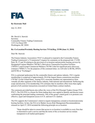Futures Industry Association
2001 Pennsylvania Ave. NW
Suite 600
Washington, DC 20006-1823
By Electronic Mail
July 12, 2010
Mr. David A. Stawick
Secretary
Commodity Futures Trading Commission
1155 21st Street NW
Washington, DC 20581
Re: Co-Location/Proximity Hosting Services 75 Fed.Reg. 33198 (June 11, 2010)
Dear Mr. Stawick:
The Futures Industry Association (“FIA”) is pleased to respond to the Commodity Futures
Trading Commission’s (“Commission”) request for comments on the proposed rule 17 CFR
Parts 36, 37 and 38 relating to the provision of co-location and proximity hosting services by
Designated Contract Markets ("DCMs"), Derivatives Transaction Execution Facilities
("DTEFs") and Exempt Commercial Markets ("ECMs") that list significant price discovery
contracts ("SPDCs"). For the purposes of this comment letter, we will refer to DCMs, DTEFs
and ECMs as "Exchanges".
FIA is a principal spokesman for the commodity futures and options industry. FIA’s regular
membership is comprised of approximately 30 of the largest futures commission merchants
(“FCMs”) in the United States. Among FIA’s associate members are representatives from
virtually all other segments of the futures industry, both national and international. Reflecting the
scope and diversity of its membership, FIA estimates that its members effect more than eighty
percent of all customer transactions executed on United States contract markets.
The comments provided herein also reflect the views of the FIA Principal Traders Group ("FIA
PTG"). The FIA PTG is a forum for firms trading their own capital to identify and discuss issues
confronting the principal trading community. One of the group’s stated goals is to promote cost-
effective, equal and transparent access to U.S. and non-U.S. markets.
The FIA supports the Commission’s intent to require transparency around co-location/proximity
hosting facilities. In fact, the FIA in its Market Access Risk Management Recommendations
released on April 27, 2010 included the following principle on co-location:
"Steps should be taken to ensure that access to co-location is available to every firm that
is interested in such a service and that the terms of the co-location service remain
transparent to all market participants."
202.466.5460
202.296.3184 fax
www.futuresindustry.org
 
