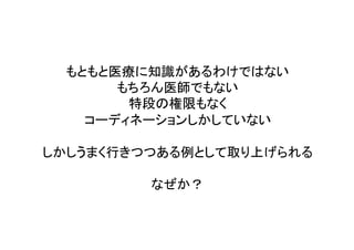 もともと医療に知識があるわけではない	
  
もちろん医師でもない	
  
特段の権限もなく	
  
コーディネーションしかしていない	
  
	
  
しかしうまく行きつつある例として取り上げられる	
  
	
  
なぜか？	
 
