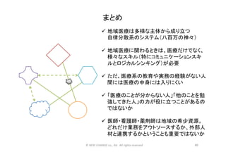 まとめ	
ü  地域医療は多様な主体から成り立つ	
  
自律分散系のシステム（八百万の神々）	
  
	
  
ü  地域医療に関わるときは、医療だけでなく、
様々なスキル（特にコミュニケーションスキ
ルとロジカルシンキング）が必要	
  
ü  ただ、医療系の教育や実務の経験がない人
間には医療の中身には入りにくい	
  
ü  「医療のことが分からない人」「他のことを勉
強してきた人」の力が役に立つことがあるの
ではないか	
  
ü  医師・看護師・薬剤師は地域の希少資源。
どれだけ業務をアウトソースするか、外部人
材と連携するかということも重要ではないか	
  
60	
©	
  NEXt	
  CHANGE	
  co.,	
  ltd.	
  	
  All	
  rights	
  reserved	
  
 