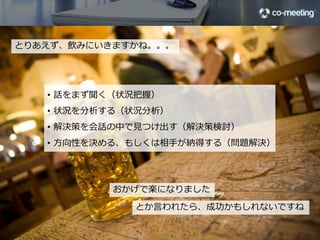 とりあえず、飲みにいきますかね。。。




                      •  話をまず聞く（状況把握）
                      •  状況を分析する（状況分析）
                      •  解決策を会話の中で⾒見見つけ出す（解決策検討）
                      •  ⽅方向性を決める、もしくは相⼿手が納得する（問題解決）




                                               おかげで楽になりました
                                                 とか⾔言われたら、成功かもしれないですね
                                                                        12

©2012 co-meeting Inc. All rights reserved.	
 