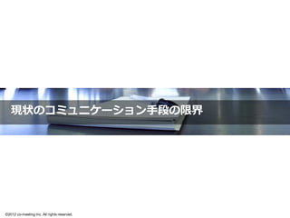 出来るわけがない。と、思います

                       報連相は必要最低限、担当者に権限を委譲
                      個々の裁量量にまかせてビジネスを推進している

  •  情報共有が不不⼗十分
     – 仕事の状況が⾒見見えない
     – 情報が個⼈人に偏る
     – スキルトランスファーがしにくい
  •  コミュニケーションが不不⾜足
     – モチベーション低下
     – 腑に落落ちない、理理解できない状況で仕事が進む
     – 社員が育ちにくい
     – 最悪、社員が辞めていきます


           多くの企業における永遠のテーマのひとつです
                                               17

©2012 co-meeting Inc. All rights reserved.	
 