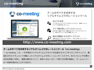 理理想のコミュニケーションツール（⼿手段）



  •  いつでも報連相が始められる

  •  いつでも報連相に対応できる

  •  報連相に耐えるレベルの会話ができる

  •  報連相に必要⼗十分な情報を共有できる




  それが可能なツールが                                   です




                                                    20

©2012 co-meeting Inc. All rights reserved.	
 