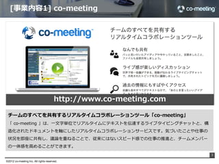 [事業内容1]  co-‐‑‒meeting




                                        http://www.co-‐‑‒meeting.com

 チームのすべてを共有するリアルタイムコラボレーションツール「co-‐‑‒meeting」
 「  co-‐‑‒meeting  」は、⼀一⽂文字単位でリアルタイムにテキストを伝達するライブタイピングチャットと、構
 造化されたドキュメントを軸にしたリアルタイムコラボレーションサービスです。気づいたことや仕事の
 状況を即座に共有し、議論論を重ねることで、従来にはないスピード感での仕事の推進と、チームメンバー
 の⼀一体感を⾼高めることができます。  
                                                                       3

©2012 co-meeting Inc. All rights reserved.	
 