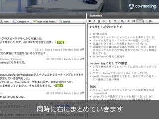 XYZ社打ち合わせまとめ

                                                        •  XYZ社の状況
                                                        •  現在はコミュニケーションにメールを多用している。
                                                        •  ファイル共有はファイルサーバーを使っている。
                                                        •  会議がかなり多く、生産性が上がっていない。
                                                        •  遠隔地との会議は電話会議を使用しているが、参加でき
                                                           なかった人がその内容を共有できないという問題を抱え
                                                           ている。
                                                        •  Salesforceの導入も検討中

                                                        co-meetingに対しての感想
                            Cliﬀ  Robinson



                                                        TODO
                                                        •  ボリュームディスカウントについての契約書を作成
                                                           （Atsuhiko）
                                                        •  Largeプランの施行アカウントを発行する（Cliﬀ）
                                                        •  次のプランで連携するサービスの優先順位を検討（Cliﬀ,
                                                           Mickey）




                                               Mickey




                    今までのやり取りの続きとして
                  そのままリアルタイムディスカッション
©2012 co-meeting Inc. All rights reserved.	
                                                                                    33
 