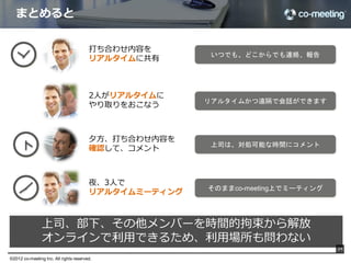 XYZ社打ち合わせまとめ

                                               •  XYZ社の状況
                                               •  現在はコミュニケーションにメールを多用している。
                                               •  ファイル共有はファイルサーバーを使っている。
                                               •  会議がかなり多く、生産性が上がっていない。
                                               •  遠隔地との会議は電話会議を使用しているが、参加で
                                                  きなかった人がその内容を共有できないという問題を
                                                  抱えている。
                                               •  Salesforceの導入も検討中

                                               co-meetingに対しての感想
                                               •  かなり興味を持っており、すぐに試行したいと言って
                                                  いる。
                                               •  ただし、Largeプランは少し高いと思っている。
                                               •  Gmail,Evernoteを使用しており、次のプランの他サー
                                                  ビス連携にも強い興味

                                               TODO
                                               •  ボリュームディスカウントについての契約書を作成
                                                  （Atsuhiko）
                                               •  Largeプランの施行アカウントを発行する（Cliﬀ）
                                               •  次のプランで連携するサービスの優先順位を検討
                                                  （Cliﬀ, Mickey）


                                     同時に右にまとめていきます                            34

©2012 co-meeting Inc. All rights reserved.	
 