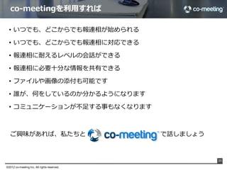まとめると

                                         打ち合わせ内容を
                                                          いつでも、どこからでも連絡、報告	
                                         リアルタイムに共有



                                         2⼈人がリアルタイムに
                                                         リアルタイムかつ遠隔で会話ができます	
                                         やり取りをおこなう



                                         ⼣夕⽅方、打ち合わせ内容を
                                                          上司は、対処可能な時間にコメント	
                                         確認して、コメント



                                         夜、3⼈人で
                                                         そのままco-meeting上でミーティング	
                                         リアルタイムミーティング



                上司、部下、その他メンバーを時間的拘束から解放
                オンラインで利利⽤用できるため、利利⽤用場所も問わない
                                                                                    35

©2012 co-meeting Inc. All rights reserved.	
 