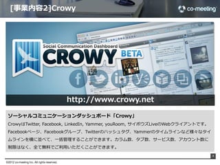 [事業内容2]Crowy




                                               http://www.crowy.net

 ソーシャルコミュニケーションダッシュボード「Crowy」
 CrowyはTwitter,  Facebook,  LinkedIn,  Yammer,  youRoom,  サイボウズLiveのWebクライアントです。
 Facebookページ、Facebookグループ、Twitterのハッシュタグ、Yammerのタイムラインなど様々なタイ
 ムラインを横に並べて、⼀一括管理理することができます。カラム数、タブ数、サービス数、アカウント数に
 制限はなく、全て無料料でご利利⽤用いただくことができます。
                                                                                   4

©2012 co-meeting Inc. All rights reserved.	
 