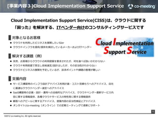 [事業内容３]Cloud  Implementation  Support  Service


       Cloud  Implementation  Support  Service(CISS)は、クラウドに関する
          「困った」を解決する、ITベンダー向けのコンサルティングサービスです

          対象となるお客様
      l  クラウドを利利⽤用したビジネスを展開したいSIer
      l  クラウドインフラを提供/提供を検討しているメーカーおよびITベンダー


          解決する課題（例例）
      l  突然、お客様からクラウドの利利⽤用提案を要求されたが、何を選べば良良いかわからない
      l  クラウド利利⽤用前提で受注し技術選定/設計はしたが、その妥当性がわからない
      l  クラウドビジネスの展開を予定しているが、訴求ポイントや課題の整理理が難しい


          ⽀支援内容
      l  サービス構築時のインフラ設計アドバイス利利⽤用計画・コスト⾒見見積もりへのアドバイス、⾃自社
          に最適なクラウドベンダー選定へのアドバイス
      l  SaaS構築時の企画・設計・運⽤用への全般的なアドバイス、クラウドベンダー最新サービス内
          容に関する情報提供、各種クラウドサービスの特性等に関する情報提供
      l  顧客へのアピールに関するアドバイス、提案内容の妥当性検証とアドバイス
      l  オンサイト/co-‐‑‒meeting（オンライン）での定期ミーティングで柔軟にサポート

                                                                 5

©2012 co-meeting Inc. All rights reserved.	
 