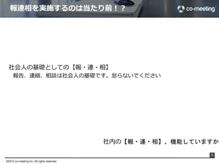 報連相を実施するのは当たり前！？




  社会⼈人の基礎としての【報・連・相】
     報告、連絡、相談は社会⼈人の基礎です。怠らないでください




                                               社内の【報・連・相】、機能していますか？
                                                                      9

©2012 co-meeting Inc. All rights reserved.	
 