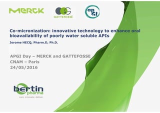 Référence
PrésentationGénérale-Confidentiel
1 - 26/05/2016
Co-micronization: innovative technology to enhance oral
bioavailability of poorly water soluble APIs
APGI Day – MERCK and GATTEFOSSE
CNAM – Paris
24/05/2016
Jerome HECQ, Pharm.D, Ph.D.
 