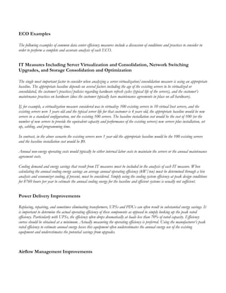 ECO Examples
The following examples of common data center efficiency measures include a discussion of conditions and practices to consider in
order to perform a complete and accurate analysis of each ECO.
IT Measures Including Server Virtualization and Consolidation, Network Switching
Upgrades, and Storage Consolidation and Optimization
The single most important factor to consider when analyzing a server virtualization/consolidation measure is using an appropriate
baseline. The appropriate baseline depends on several factors including the age of the existing servers to be virtualized or
consolidated, the customer’s practices/policies regarding hardware refresh cycles (typical life of the servers), and the customer’s
maintenance practices on hardware (does the customer typically have maintenance agreements in place on all hardware).
If, for example, a virtualization measure considered was to virtualize 100 existing servers to 10 virtual host servers, and the
existing servers were 3 years old and the typical server life for that customer is 4 years old, the appropriate baseline would be new
servers in a standard configuration, not the existing 100 servers. The baseline installation cost would be the cost of 100 (or the
number of new servers to provide the equivalent capacity and performance of the existing servers) new servers plus installation, set
up, cabling, and programming time.
In contrast, in the above scenario the existing servers were 1 year old the appropriate baseline would be the 100 existing servers
and the baseline installation cost would be $0.
Annual non-energy operating costs would typically be either internal labor costs to maintain the servers or the annual maintenance
agreement costs.
Cooling demand and energy savings that result from IT measures must be included in the analysis of each IT measure. When
calculating the annual cooling energy savings an average annual operating efficiency (kW/ton) must be determined through a bin
analysis and economizer cooling, if present, must be considered. Simply using the cooling system efficiency at peak design conditions
for 8760 hours per year to estimate the annual cooling energy for the baseline and efficient systems is usually not sufficient.
Power Delivery Improvements
Replacing, repairing, and sometimes eliminating transformers, UPSs and PDUs can often result in substantial energy savings. It
is important to determine the actual operating efficiency of these components as opposed to simply looking up the peak rated
efficiency. Particularly with UPSs, the efficiency often drops dramatically at loads less than 70% of rated capacity. Efficiency
curves should be obtained at a minimum. Actually measuring the operating efficiency is preferred. Using the manufacturer’s peak
rated efficiency to estimate annual energy losses this equipment often underestimates the annual energy use of the existing
equipment and underestimates the potential savings from upgrades.
Airflow Management Improvements
 