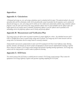 Appendices
Appendix A: Calculations
All demand and energy use, cost, and savings calculations must be submitted with the report. The preferred method is the actual
spreadsheet files with the cell formulas visible. If the spreadsheet files cannot be provided, then the equations used to calculate the
demand and energy use, costs, and savings must be written out. If a widely used, commercially available energy simulation software
program is used, the name and version of the energy simulation software must be clearly identified and the software input and
output reports for each analysis must be submitted. If proprietary software is used the software must be provided or the
methodology used in the proprietary software must be clearly and precisely defined.
Appendix B: Measurement and Verification Plan
Xcel energy reserves the right to meter any project or portion of a project eligible for a rebate. Any individual measure with 1
GWh or 20,000 Dth or more in annual energy savings must be metered. Xcel energy may elect to meter measures with less
savings when Xcel determines that the savings cannot be accurately estimated.
Study providers must present a proposed plan to meter each ECO analyzed in the Data Center Efficiency study. Metering
locations, duration, and intervals are measure specific and typically pre and post measure implementation metering is required.
Please contact the customer’s Xcel Energy account manager with questions regarding metering requirements. Xcel Energy may
contract with the study provider or another vendor to perform the metering.
Appendix C: ECO form
The current version of the ECO form is available from the customer’s Xcel Energy account manager. Please contact the
appropriate Xcel Energy Efficiency Engineer with questions regarding completing the ECO form.
 