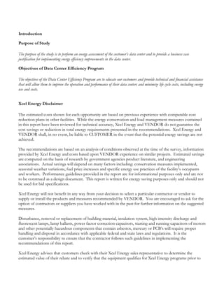 Introduction
Purpose of Study
The purpose of the study is to perform an energy assessment of the customer’s data center and to provide a business case
justification for implementing energy efficiency improvements in the data center.
Objectives of Data Center Efficiency Program
The objectives of the Data Center Efficiency Program are to educate our customers and provide technical and financial assistance
that will allow them to improve the operation and performance of their data centers and minimize life cycle costs, including energy
use and costs.
Xcel Energy Disclaimer
The estimated costs shown for each opportunity are based on previous experience with comparable cost
reduction plans in other facilities. While the energy conservation and load management measures contained
in this report have been reviewed for technical accuracy, Xcel Energy and VENDOR do not guarantee the
cost savings or reduction in total energy requirements presented in the recommendations. Xcel Energy and
VENDOR shall, in no event, be liable to CUSTOMER in the event that the potential energy savings are not
achieved.
The recommendations are based on an analysis of conditions observed at the time of the survey, information
provided by Xcel Energy and costs based upon VENDOR experience on similar projects. Estimated savings
are computed on the basis of research by government agencies product literature, and engineering
associations. Actual savings will depend on many factors including: conservation measures implemented,
seasonal weather variations, fuel price increases and specific energy use practices of the facility’s occupants
and workers. Performance guidelines provided in the report are for informational purposes only and are not
to be construed as a design document. This report is written for energy saving purposes only and should not
be used for bid specifications.
Xcel Energy will not benefit in any way from your decision to select a particular contractor or vendor to
supply or install the products and measures recommended by VENDOR. You are encouraged to ask for the
option of contractors or suppliers you have worked with in the past for further information on the suggested
measures.
Disturbance, removal or replacement of building material, insulation system, high intensity discharge and
fluorescent lamps, lamp ballasts, power factor correction capacitors, starting and running capacitors of motors
and other potentially hazardous components that contain asbestos, mercury or PCB’s will require proper
handling and disposal in accordance with applicable federal and state laws and regulations. It is the
customer’s responsibility to ensure that the contractor follows such guidelines in implementing the
recommendations of this report.
Xcel Energy advises that customers check with their Xcel Energy sales representative to determine the
estimated value of their rebate and to verify that the equipment qualifies for Xcel Energy programs prior to
 