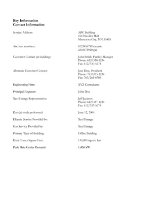 Key Information
Contact Information
Service Address: ABC Building
414 Nicollet Mall
Minnesota City, MN 55403
Account numbers: 0123456789 electric
2345678910 gas
Customer Contact (at building): John Smith, Facility Manager
Phone: 612/330-1234
Fax: 612/330-5678
Alternate Customer Contact: Jane Doe, President
Phone: 763/263-1234
Fax: 763/265-6789
Engineering Firm: XYZ Consultants
Principal Engineer: John Doe
Xcel Energy Representative: Jeff Jackson
Phone: 612/337-1234
Fax: 612/337-5678
Date(s) study performed: June 12, 2004
Electric Service Provided by: Xcel Energy
Gas Service Provided by: Xcel Energy
Primary Type of Building: Office Building
Data Center Square Feet: 130,000 square feet
Peak Data Center Demand: 1,456 kW
 