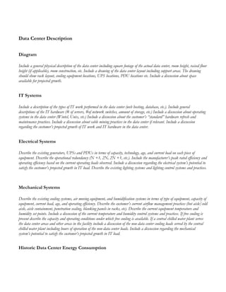 Data Center Description
Diagram
Include a general physical description of the data center including square footage of the actual data center, room height, raised floor
height (if applicable), room construction, etc. Include a drawing of the data center layout including support areas. The drawing
should show rack layout, cooling equipment locations, UPS locations, PDU locations etc. Include a discussion about space
available for projected growth.
IT Systems
Include a description of the types of IT work performed in the data center (web hosting, database, etc.). Include general
descriptions of the IT hardware (# of servers, #of network switches, amount of storage, etc.) Include a discussion about operating
systems in the data center (Wintel, Unix, etc.) Include a discussion about the customer’s “standard” hardware refresh and
maintenance practices. Include a discussion about cable mining practices in the data center if relevant. Include a discussion
regarding the customer’s projected growth of IT work and IT hardware in the data center.
Electrical Systems
Describe the existing generators, UPSs and PDUs in terms of capacity, technology, age, and current load on each piece of
equipment. Describe the operational redundancy (N +1, 2N, 2N +1, etc.). Include the manufacturer’s peak rated efficiency and
operating efficiency based on the current operating loads observed. Include a discussion regarding the electrical system’s potential to
satisfy the customer’s projected growth in IT load. Describe the existing lighting systems and lighting control systems and practices.
Mechanical Systems
Describe the existing cooling systems, air moving equipment, and humidification systems in terms of type of equipment, capacity of
equipment, current load, age, and operating efficiency. Describe the customer’s current airflow management practices (hot aisle/cold
aisle, aisle containment, penetration sealing, blanking panels in racks, etc). Describe the current equipment temperature and
humidity set points. Include a discussion of the current temperature and humidity control systems and practices. If free cooling is
present describe the capacity and operating conditions under which free cooling is available. If a central chilled water plant serves
the data center areas and other areas in the facility include a discussion of the non-data center cooling loads served by the central
chilled water plant including hours of operation of the non-data center loads. Include a discussion regarding the mechanical
system’s potential to satisfy the customer’s projected growth in IT load.
Historic Data Center Energy Consumption
 