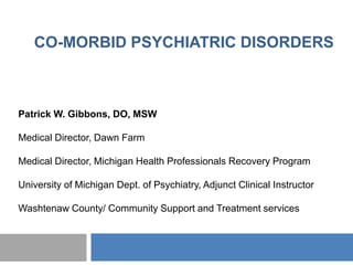 CO-MORBID PSYCHIATRIC DISORDERS



Patrick W. Gibbons, DO, MSW

Medical Director, Dawn Farm

Medical Director, Michigan Health Professionals Recovery Program

University of Michigan Dept. of Psychiatry, Adjunct Clinical Instructor

Washtenaw County/ Community Support and Treatment services
 