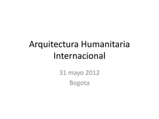 Arquitectura Humanitaria
      Internacional
       31 mayo 2012
          Bogota
 