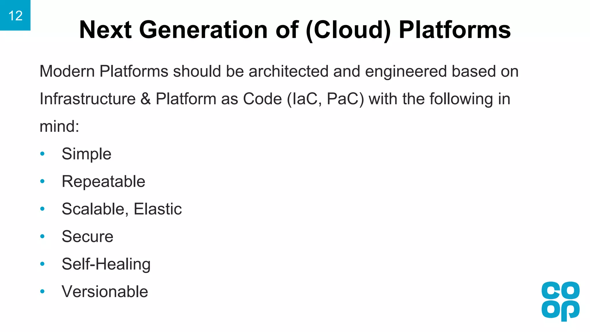 Next Generation of (Cloud) Platforms
12
Modern Platforms should be architected and engineered based on
Infrastructure & Platform as Code (IaC, PaC) with the following in
mind:
• Simple
• Repeatable
• Scalable, Elastic
• Secure
• Self-Healing
• Versionable
 