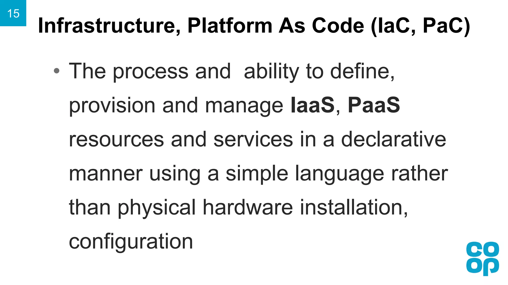 Infrastructure, Platform As Code (IaC, PaC)
15
• The process and ability to define,
provision and manage IaaS, PaaS
resources and services in a declarative
manner using a simple language rather
than physical hardware installation,
configuration
 