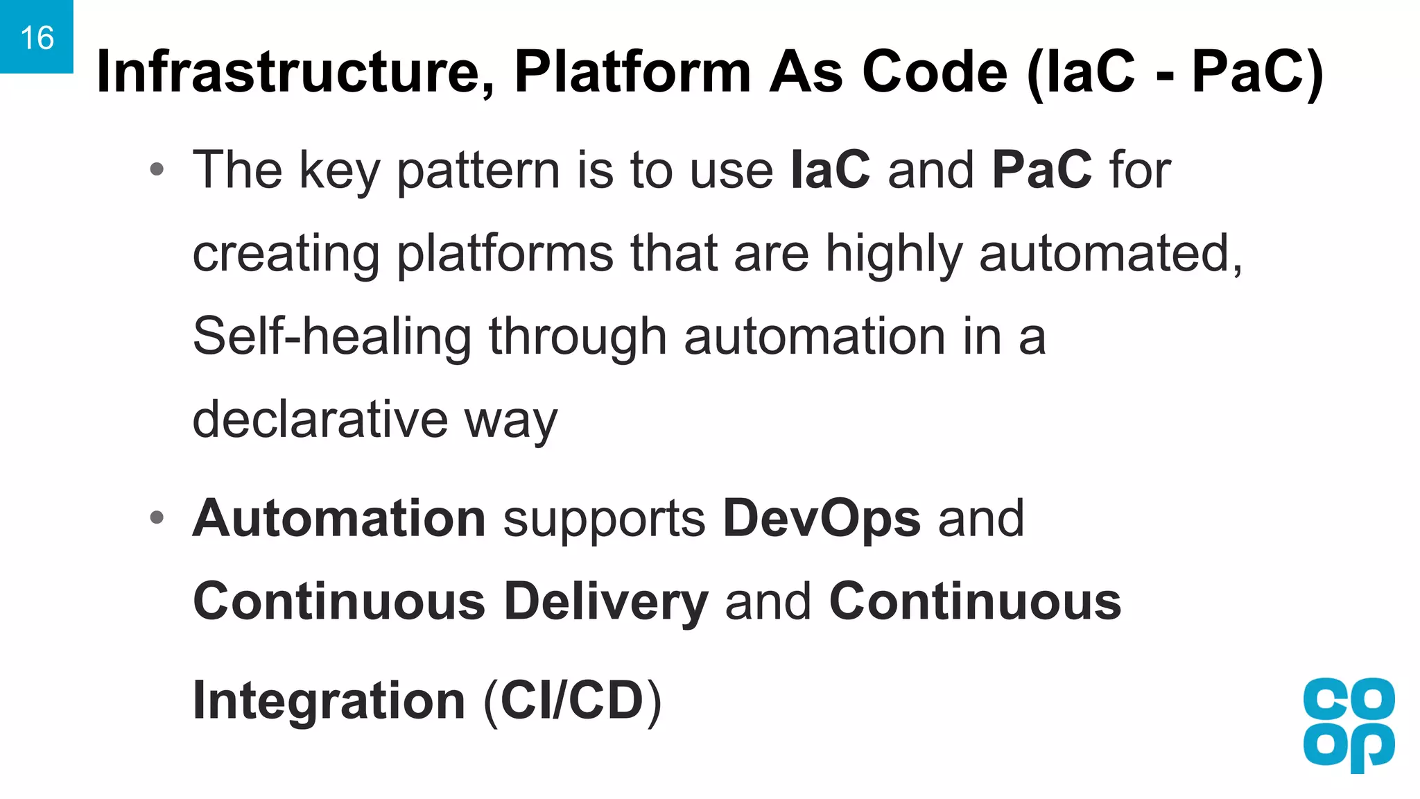 Infrastructure, Platform As Code (IaC - PaC)
16
• The key pattern is to use IaC and PaC for
creating platforms that are highly automated,
Self-healing through automation in a
declarative way
• Automation supports DevOps and
Continuous Delivery and Continuous
Integration (CI/CD)
 