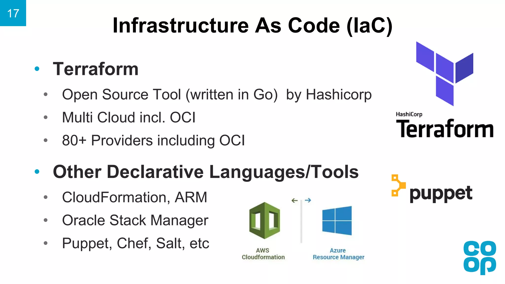 Infrastructure As Code (IaC)
17
• Terraform
• Open Source Tool (written in Go) by Hashicorp
• Multi Cloud incl. OCI
• 80+ Providers including OCI
• Other Declarative Languages/Tools
• CloudFormation, ARM
• Oracle Stack Manager
• Puppet, Chef, Salt, etc
 