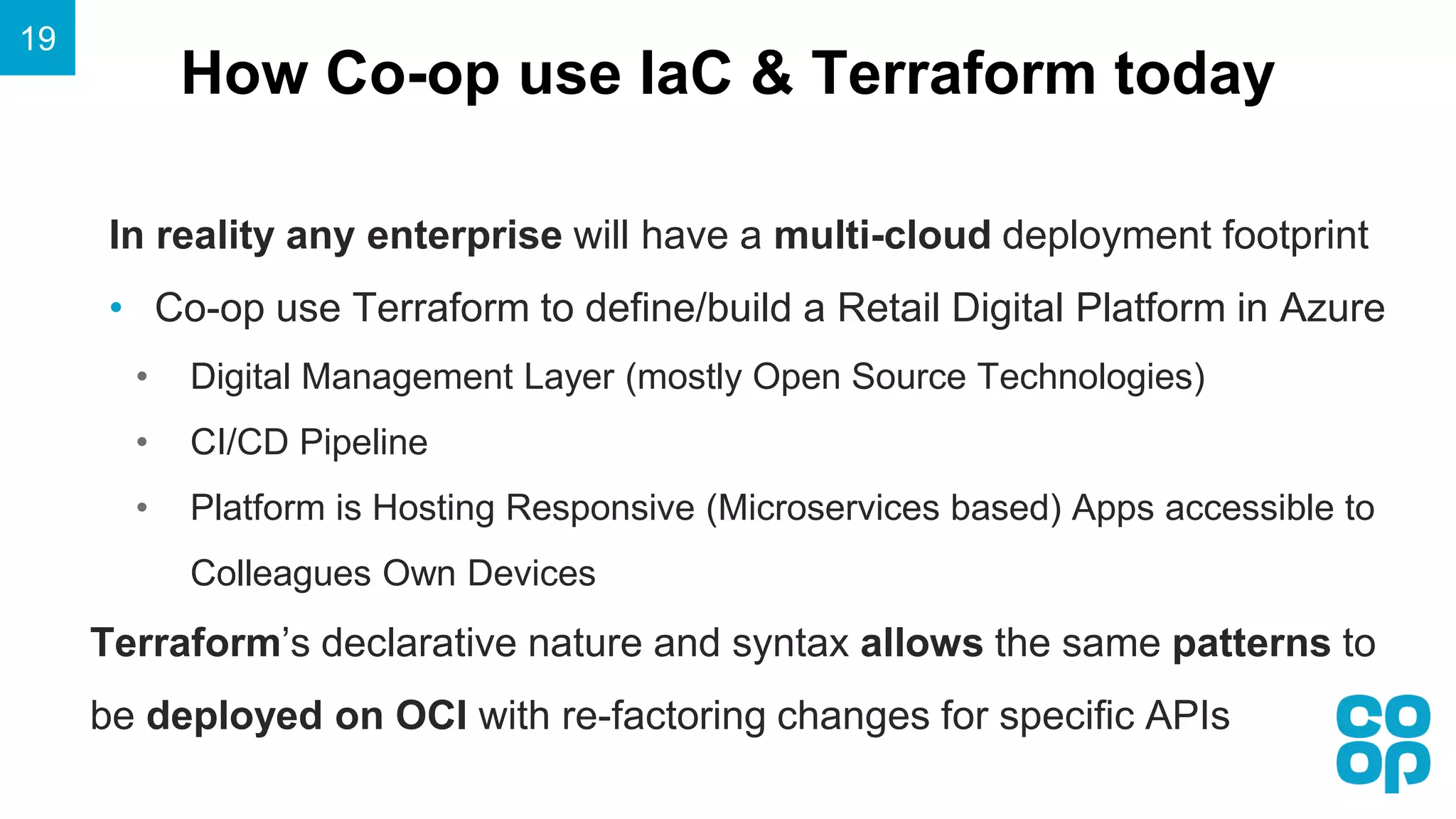 How Co-op use IaC & Terraform today
19
In reality any enterprise will have a multi-cloud deployment footprint
• Co-op use Terraform to define/build a Retail Digital Platform in Azure
• Digital Management Layer (mostly Open Source Technologies)
• CI/CD Pipeline
• Platform is Hosting Responsive (Microservices based) Apps accessible to
Colleagues Own Devices
Terraform’s declarative nature and syntax allows the same patterns to
be deployed on OCI with re-factoring changes for specific APIs
 